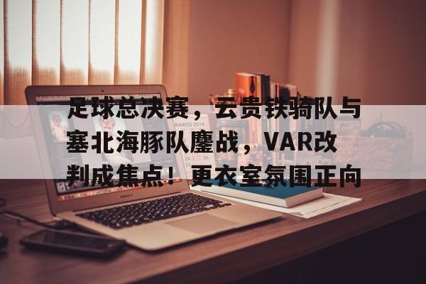 关于足球总决赛，云贵铁骑队与塞北海豚队鏖战，VAR改判成焦点！更衣室氛围正向的信息